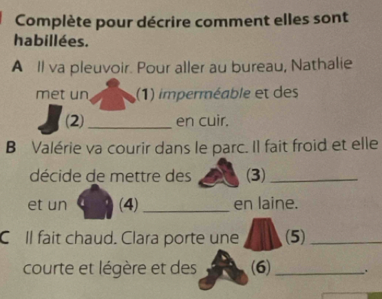 Complète pour décrire comment elles sont 
habillées. 
A Il va pleuvoir. Pour aller au bureau, Nathalie 
met un (1) imperméable et des 
(2)_ en cuir. 
B Valérie va courir dans le parc. Il fait froid et elle 
décide de mettre des (3)_ 
et un (4)_ en laine. 
C ll fait chaud. Clara porte une (5)_ 
courte et légère et des (6)_