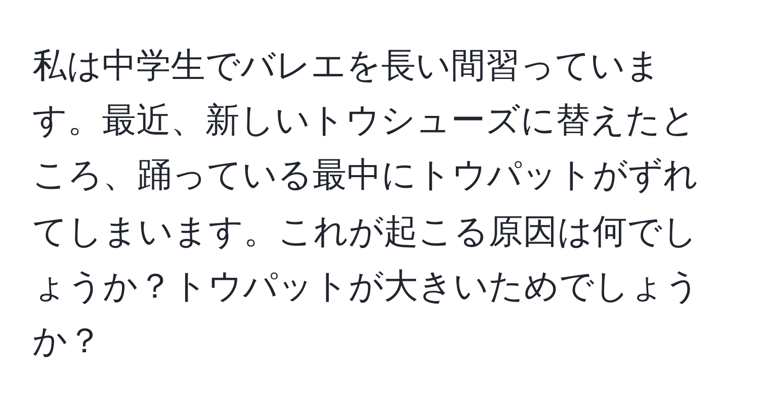 私は中学生でバレエを長い間習っています。最近、新しいトウシューズに替えたところ、踊っている最中にトウパットがずれてしまいます。これが起こる原因は何でしょうか？トウパットが大きいためでしょうか？