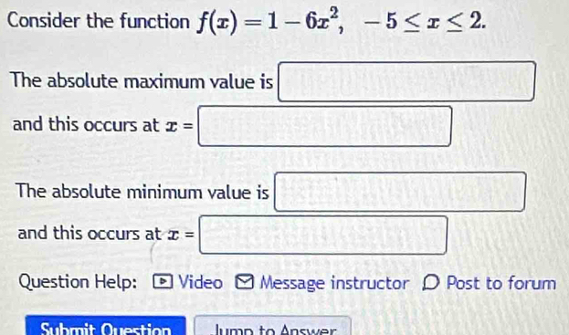 Consider the function f(x)=1-6x^2, -5≤ x≤ 2. 
The absolute maximum value is □ 
and this occurs at x=□
The absolute minimum value is □
and this occurs at x= □
Question Help: D Video Message instructor D Post to forum 
Submit Question lump to Answer