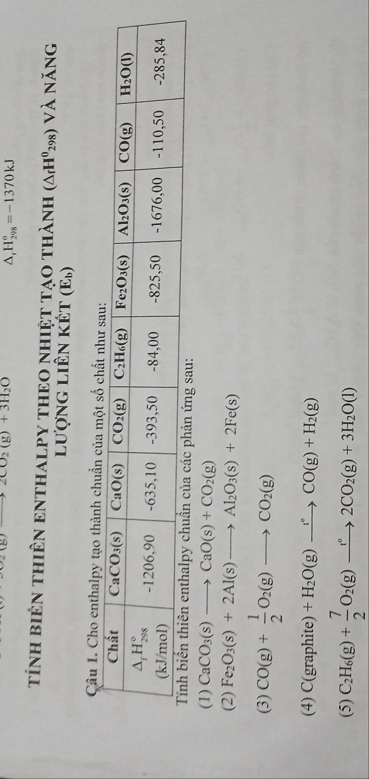 2CO_2(g)+3H_2O
△ _rH_(298)°=-1370kJ
tíNH BiêN THiÊN ENTHALPY THEO NHIệT TạO thành (△ _fH^0_298)Vlambda năng
lượng liên kết ( F_1,)
Câu 1. Cho enthalpy tạo thành chuẩn của một số ch
ản ứng sau:
(1) CaCO_3(s)to CaO(s)+CO_2(g)
(2) Fe_2O_3(s)+2Al(s)to Al_2O_3(s)+2Fe(s)
(3) CO(g)+ 1/2 O_2(g)to CO_2(g)
(4) C(graphite)+H_2O(g)xrightarrow r°CO(g)+H_2(g)
(5) C_2H_6(g)+ 7/2 O_2(g)xrightarrow t°2CO_2(g)+3H_2O(l)