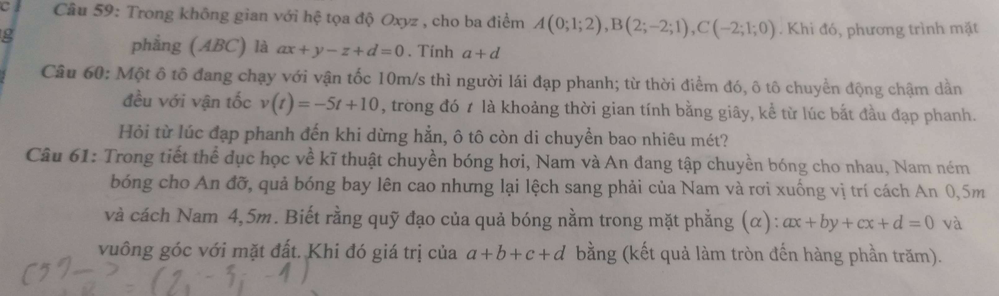 cl Câu 59: Trong không gian với hệ tọa độ Oxyz , cho ba điểm A(0;1;2), B(2;-2;1), C(-2;1;0). Khi đó, phương trình mặt 
g 
phẳng (ABC) là ax+y-z+d=0. Tính a+d
Câu 60: Một ô tô đang chạy với vận tốc 10m/s thì người lái đạp phanh; từ thời điểm đó, ô tô chuyển động chậm dần 
đều với vận tốc v(t)=-5t+10 , trong đó t là khoảng thời gian tính bằng giây, kể từ lúc bắt đầu đạp phanh. 
Hỏi từ lúc đạp phanh đến khi dừng hẳn, ô tô còn di chuyển bao nhiêu mét? 
Câu 61: Trong tiết thể dục học về kĩ thuật chuyền bóng hơi, Nam và An đang tập chuyền bóng cho nhau, Nam ném 
bóng cho An đỡ, quả bóng bay lên cao nhưng lại lệch sang phải của Nam và rơi xuống vị trí cách An 0,5m
và cách Nam 4,5m. Biết rằng quỹ đạo của quả bóng nằm trong mặt phẳng (α): ax+by+cx+d=0 và 
vuông góc với mặt đất. Khi đó giá trị của a+b+c+d bằng (kết quả làm tròn đến hàng phần trăm).