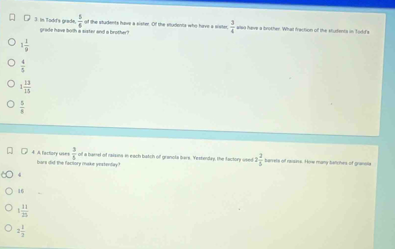 In Todd's grade,  5/6  of the students have a sister. Of the students who have a sister,  3/4  also have a brother. What fraction of the students in Todd's
grade have both a sister and a brother?
1 1/9 
 4/5 
1 13/15 
 5/8 
4 A factory uses  3/5  of a barrel of raisins in each batch of granola bars. Yesterday, the factory used 2 2/5  barrels of raisins. How many batches of granola
bars did the factory make yesterday?
4
16
1 11/25 
2 1/2 