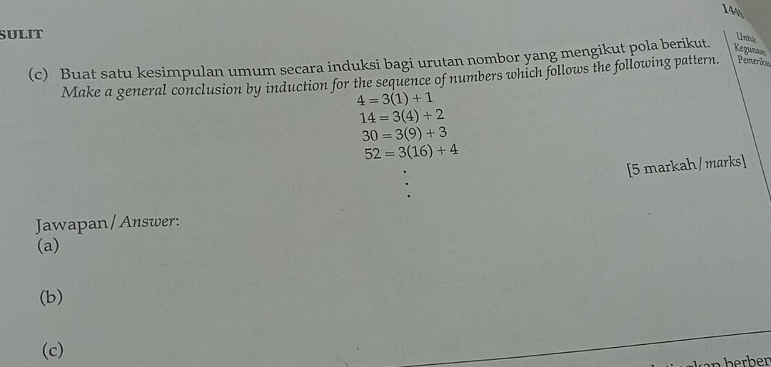 144 
SULIT 
Untuk 
(c) Buat satu kesimpulan umum secara induksi bagi urutan nombor yang mengikut pola berikut. Kegunaon 
Make a general conclusion by induction for the sequence of numbers which follows the following pattern. Pemerikso
4=3(1)+1
14=3(4)+2
30=3(9)+3
52=3(16)+4
[5 markah/marks] 
Jawapan/Answer: 
(a) 
(b) 
(c)