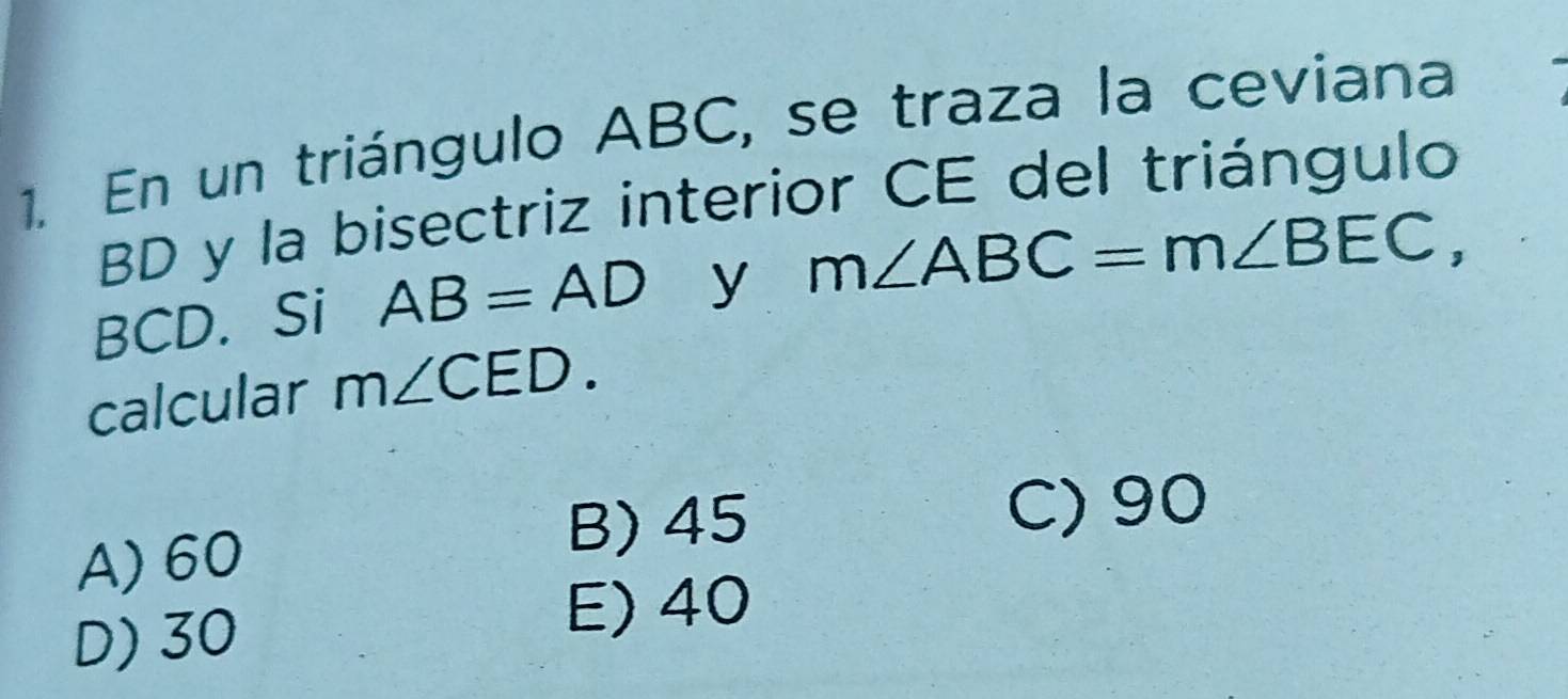 En un triángulo ABC, se traza la ceviana
BD y la bisectriz interior CE del triángulo
BCD. Si AB=AD y m∠ ABC=m∠ BEC, 
calcular m∠ CED.
C) 90
A) 60
B) 45
D) 30
E) 40