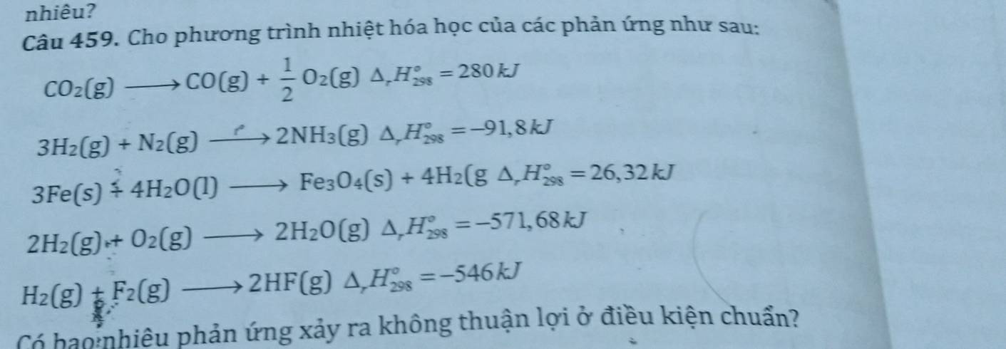 nhiêu? 
Câu 459. Cho phương trình nhiệt hóa học của các phản ứng như sau:
CO_2(g)to CO(g)+ 1/2 O_2(g)△ , H_(298)°=280kJ
3H_2(g)+N_2(g)to 2NH_3(g)△ _rH_(298)°=-91,8kJ
3Fe(s)+4H_2O(l)to Fe_3O_4(s)+4H_2(g△ _rH_(298)°=26,32kJ
2H_2(g)+O_2(g)to 2H_2O(g)△ _rH_(298)°=-571,68kJ
H_2(g)+F_2(g)to 2HF(g)△ _rH_(298)°=-546kJ
Có bo:nhiêu phản ứng xảy ra không thuận lợi ở điều kiện chuẩn?