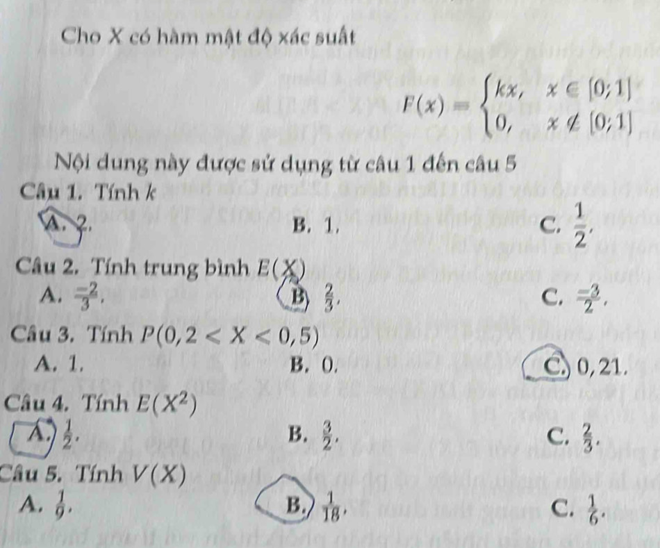 Cho X có hàm mật độ xác suất
F(x)=beginarrayl kx,x∈ [0;1] 0,x∉ [0;1]endarray.
Nội dung này được sử dụng từ câu 1 đến câu 5
Câu 1. Tính k
A. 2. B. 1. C.  1/2 , 
Câu 2. Tính trung bình E(X)
A.  (-2)/3 , B  2/3 , C.  (-3)/2 , 
Câu 3. Tính P(0,2
A. 1. B. 0. C) 0, 21.
Câu 4. Tính E(X^2)
A  1/2 .
B.  3/2 . C.  2/3 . 
Câu 5. Tính V(X)
A.  1/9 . B.  1/18 , C.  1/6 .