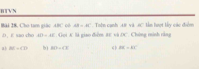 BTVN 
Bài 28. Cho tam giác 48C có AB=AC. Trên cạnh AB và AC lần lượt lấy các điểm 
D、 E sao cho AD=AE. Gọi K là giao điểm 8E và DC. Chứng minh rằng 
a) BE=CD b) BD=CE c ) BK=KC