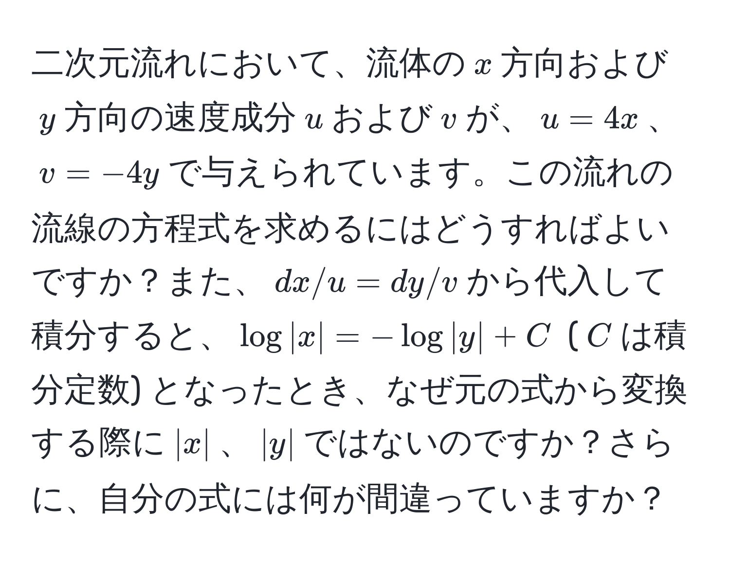 二次元流れにおいて、流体の$x$方向および$y$方向の速度成分$u$および$v$が、$u = 4x$、$v = -4y$で与えられています。この流れの流線の方程式を求めるにはどうすればよいですか？また、$dx/u = dy/v$から代入して積分すると、$log|x| = -log|y| + C$ ($C$は積分定数) となったとき、なぜ元の式から変換する際に$|x|$、$|y|$ではないのですか？さらに、自分の式には何が間違っていますか？