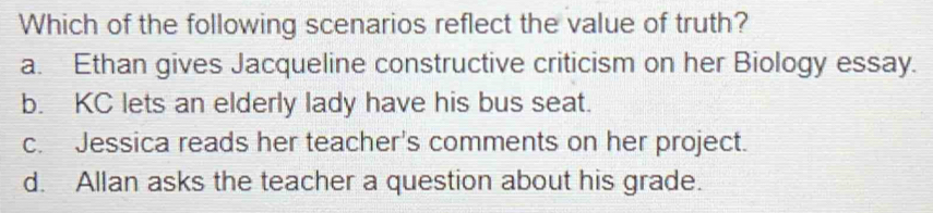 Which of the following scenarios reflect the value of truth?
a. Ethan gives Jacqueline constructive criticism on her Biology essay.
b. KC lets an elderly lady have his bus seat.
c. Jessica reads her teacher's comments on her project.
d. Allan asks the teacher a question about his grade.