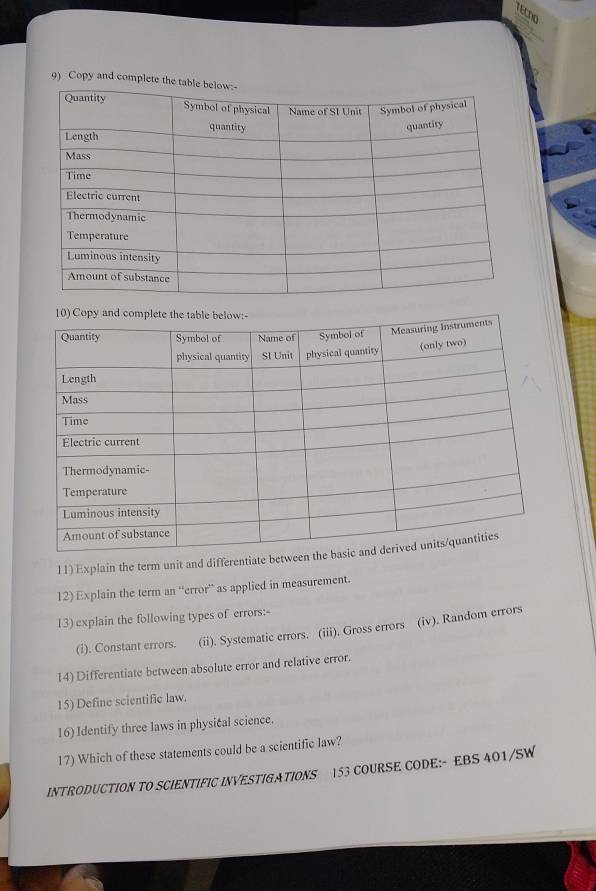 TECno 
9) Copy and complet 
11) Explain the term unit and differenti 
12) Explain the term an “error” as applied in measurement. 
13) explain the following types of errors:- 
(i). Constant errors. (ii). Systematic errors. (iii). Gross errors (iv). Random errors 
14) Differentiate between absolute error and relative error. 
15) Define scientific law. 
16) Identify three laws in physical science. 
17) Which of these statements could be a scientific law? 
INTRODUCTION TO SCIENTIFIC INVESTIGATIONS 153 COURSE CODE:- EBS 401/SW