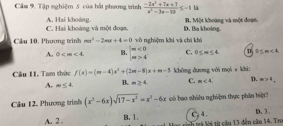 Tập nghiệm S của bất phương trình  (-2x^2+7x+7)/x^2-3x-10 ≤ -1 là
A. Hai khoảng. B. Một khoảng và một đoạn.
C. Hai khoảng và một đoạn. D. Ba khoảng.
Câu 10. Phương trình mx^2-2mx+4=0 vô nghiệm khi và chỉ khi
A. 0 .
B. beginarrayl m<0 m>4endarray..
C. 0≤ m≤ 4. D. 0≤ m<4</tex>. 
Câu 11. Tam thức f(x)=(m-4)x^2+(2m-8)x+m-5 không dương với mọi x khi:
C. m<4</tex>.
D. m>4.
A. m≤ 4.
B. m≥ 4. 
Câu 12. Phương trình (x^2-6x)sqrt(17-x^2)=x^2-6x có bao nhiêu nghiệm thực phân biệt?
C. 4.
A. 2. B. 1. D. 3.
Học sinh trả lời từ câu 13 đến câu 14. Tro