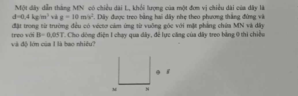 Một dây dẫn thăng MN có chiều dài L, khối lượng của một đơn vị chiều dài của dây là
d=0, 4kg/m^3 và g=10m/s^2 F. Dây được treo bằng hai dây nhẹ theo phương thắng đứng và 
đặt trong từ trường đều có véctơ cảm ứng từ vuông góc với mặt phẳng chứa MN và dây 
treo với B=0.05T T. Cho dòng điện I chạy qua dây, đề lực căng của dây treo bằng 0 thì chiều 
và độ lớn của I là bao nhiêu? 
④ B
M N