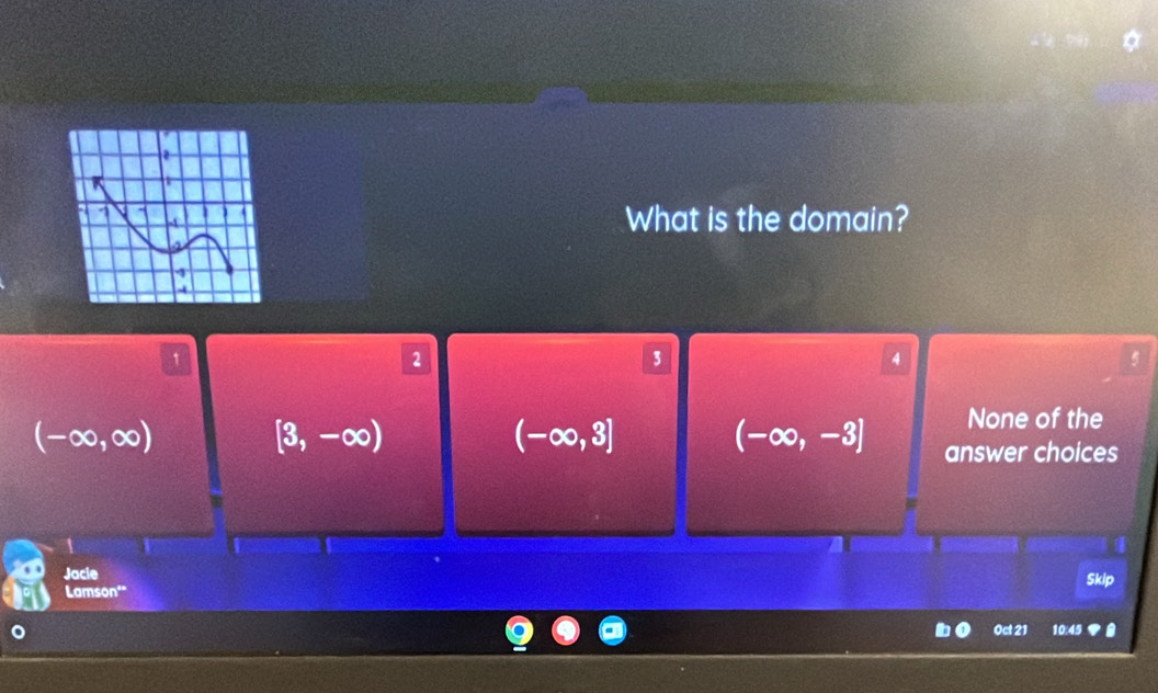 What is the domain?
1
2
3
4
(-∈fty ,∈fty )
[3,-∈fty )
(-∈fty ,3]
None of the
(-∈fty ,-3] answer choices
Jacie
Skip
Lamson"
Oct 21 10:45