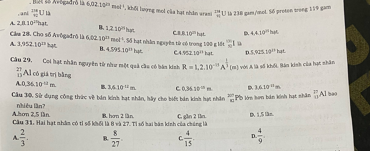 Biết số Avögađrô là 6,02.10^(23)mol^(-1) , khối lượng mol của hạt nhân urani beginarrayr 238 92endarray U là 238 gam/mol. Số proton trong 119 gam
rani beginarrayr 238 92endarray U là
A. 2,8.10^(25)hat
B. 1,2.10^(25)hat.
C 8,8.10^(25)hat.
D. 4,4.10^(25)hat.
Câu 28. Cho số Avôgađrô là 6,02.10^(23)mol^(-1). Số hạt nhân nguyên tử có trong 100 g lốt _(52)^(131)I là
A. 3,952.10^(23)hat. B. 4,595.10^(23)hat. C. 4 .952.10^(23)hat. D. 5,925.10^(23)hat.
Câu 29. Coi hạt nhân nguyên tử như một quả cầu có bán kính R=1,2.10^(-15)A^(frac 1)3(m) với A là số khối. Bán kính của hạt nhân
beginarrayr 27 13endarray Al có giá trị bằng
A 0,36.10^(-12)m.
B. 3,6.10^(-12)m. D. 3,6.10^(-15)m.
C. 0,36.10^(-15)m.
Câu 30. Sử dụng công thức về bán kính hạt nhân, hãy cho biết bán kính hạt nhân beginarrayr 207 82endarray Pb lớn hơn bán kính hạt nhân _(13)^(27)Al bao
nhiêu lần?
A.hơn 2,5 lần. B. hơn 2 lần. D. 1,5 lần.
C. gần 2 lần.
Câu 31. Hai hạt nhân có tỉ số khối là 8 và 27. Tỉ số hai bán kính của chúng là
A.  2/3 .  8/27 .  4/15 .  4/9 .
B.
C.
D.