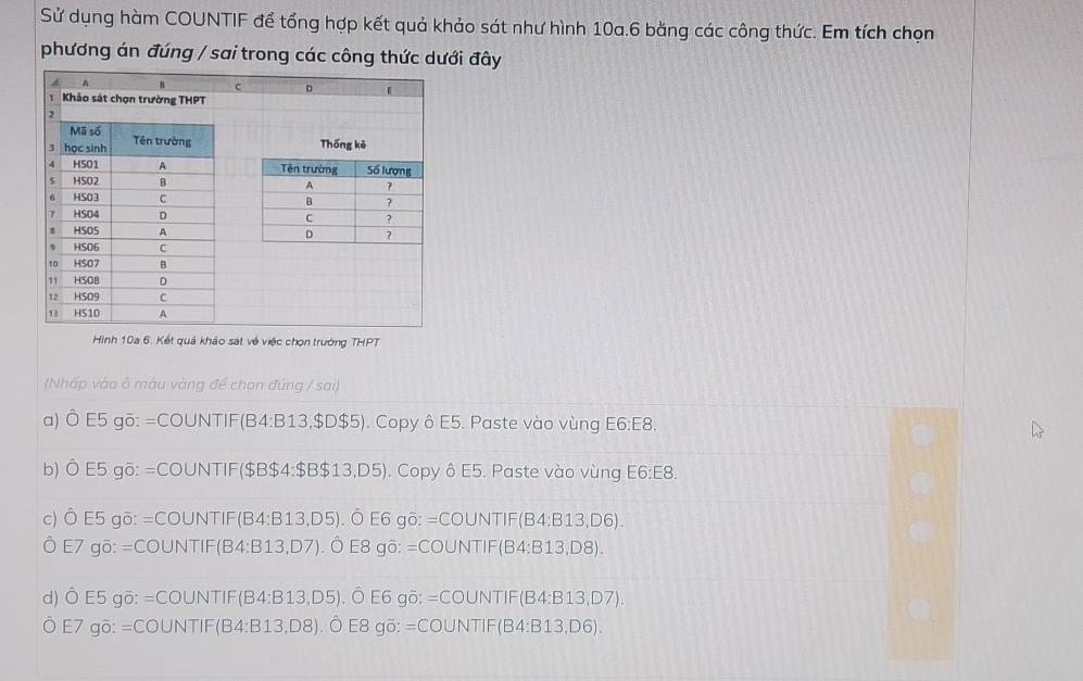 Sử dụng hàm COUNTIF để tổng hợp kết quả khảo sát như hình 10a. 6 bằng các công thức. Em tích chọn
phương án đúng / sai trong các công thức dưới đây
Hình 10a 6. Kết quả khảo sát về việc chọn trưởng THPT
(Nhấp vào ô màu vàng để chon đùng / sai)
a) Ô E5 gō: =COUNTIF(B4: B13,$D $5). Copy ô E5. Paste vào vùng E6:E8.
b) Ô E5 gō: =COUNTIF($B $4 : $B$13,D5). Copy ô E5. Paste vào vùng E6:E8.
c) Ô E5 gõ: =COUNTIF(B4: B13, D5). Ô E6 gõ: =COUNTIF(B4 :B13,D6). 
Ô E7 gö: =COUNTIF(B4: B13, D7). Ô E8 gö: =COUNTIF(B4: B1 3,D8)
d) Ô E5 gö: =COUNTIF(B4:B13, D5). Ô E6 gō: =COUNTIF(B 4:B13,D7)
Ô E7 gõ: =COUNTIF(B4: B13, D8). Ô E8 gö: =COUNTIF(B4:E 313,D6)