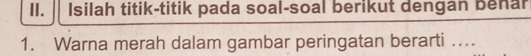 Isilah titik-titik pada soal-soal berikut dengan benar 
1. Warna merah dalam gambar peringatan berarti ...