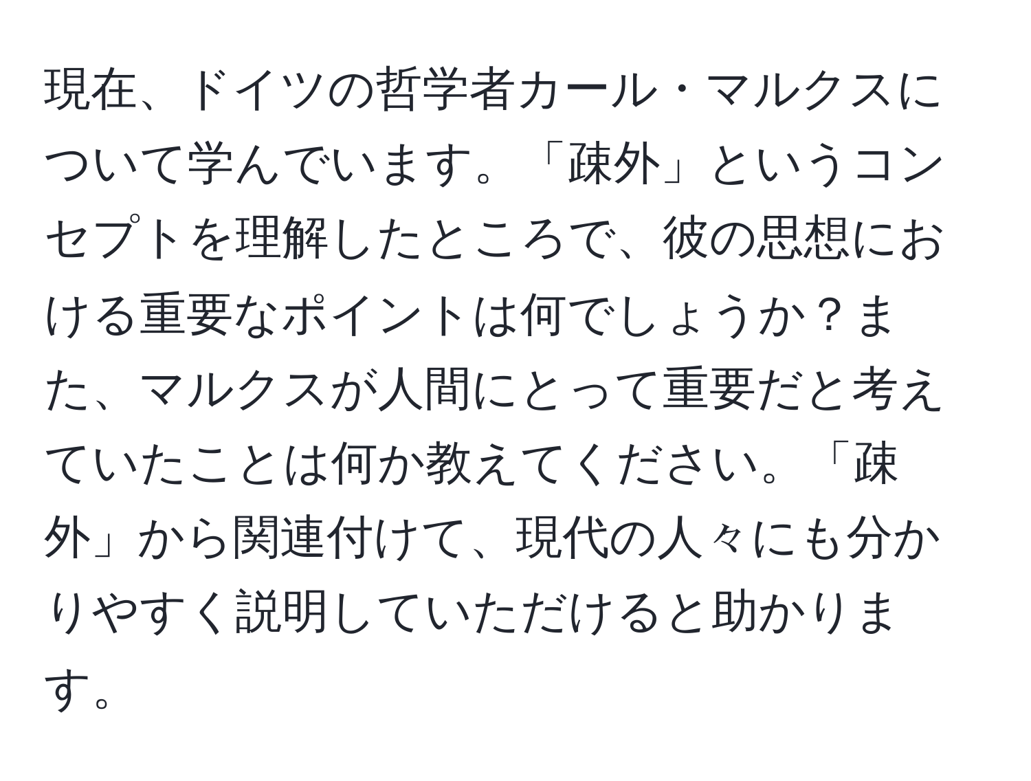 現在、ドイツの哲学者カール・マルクスについて学んでいます。「疎外」というコンセプトを理解したところで、彼の思想における重要なポイントは何でしょうか？また、マルクスが人間にとって重要だと考えていたことは何か教えてください。「疎外」から関連付けて、現代の人々にも分かりやすく説明していただけると助かります。