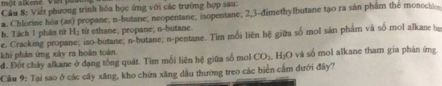 một alkene. Viet pason 
Câu 8: Viết phương trình hóa học ứng với các trường hợp sau: 
a. Chlorine hóa (as) propane; n-butane; neopentane; isopentane; 2, 3 -đimethylbutane tạo ra sản phẩm the monochlo 
b. Tách 1 phân tử H_2 từ ethane; propane; n-butane. 
e. Cracking propane; iso-butane; n-butane; n-pentane. Tìm mối liên hệ giữa số mol sản phẩm và số mol alkane ba 
khi phản ứng xảy ra hoàn toàn. 
đ. Đốt cháy alkane ở dạng tổng quát. Tìm mối liên hệ giữa số mol CO_2, H_2O và số mol alkane tham gia phản ứng. 
Câu 9: Tại sao ở các cây xăng, kho chứa xăng dầu thường treo các biển cấm dưới đây?