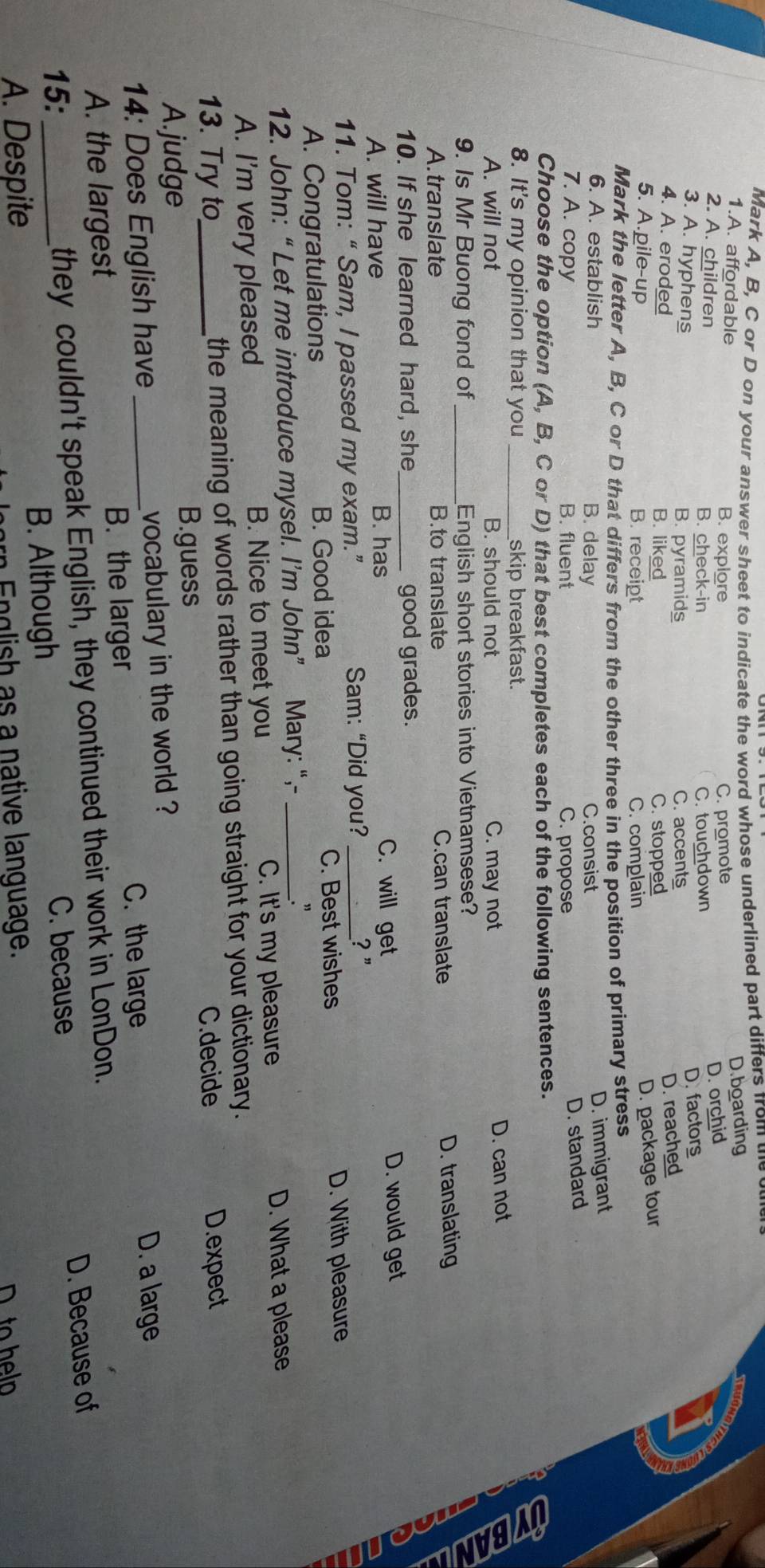 Mark A, B, C or D on your answer sheet to indicate the word whose underlined part differs from te oue
1.A. affordable
B. explore C. promote D.boarding
2. A. children B. check-in
C. touchdown D. orchid
3. A. hyphens
B. pyramids C. accents D. factors
4. A. eroded B. liked
C. stopped D. reached
5. A.pile-up B. receipt C. complain
D. package tour
Mark the letter A, B, C or D that differs from the other three in the position of primary stress
6. A. establish B. delay C.consist
D. immigrant
7. A. copy B. fluent C. propose
D. standard
Choose the option (A, B, C or D) that best completes each of the following sentences.
8. It's my opinion that you _skip breakfast.
A. will not B. should not C. may not
D. can not
9. Is Mr Buong fond of _English short stories into Vietnamsese?
A. translate B.to translate C.can translate D. translating
10. If she learned hard, she_ good grades.
A. will have B. has C. will get D. would get
D
11. Tom: “ Sam, I passed my exam.”
Sam: “Did you? _? "
C. Best wishes
A. Congratulations B. Good idea D. With pleasure
12. John:“ Let me introduce mysel. I’m John” Mary: “,-_
.”
A. I'm very pleased B. Nice to meet you C. It's my pleasure D. What a please
13. Try to_ the meaning of words rather than going straight for your dictionary.
C.decide D.expect
A.judge B.guess
14: Does English have _vocabulary in the world ?
C. the large D. a large
A. the largest B. the larger
they couldn't speak English, they continued their work in LonDon.
B. Although D. Because of
15: _C. because
A. Despite
n En glish as a native language.
to help