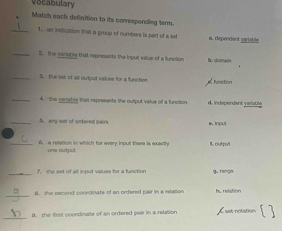 Vocabulary
Match each definition to its corresponding term.
_1、 an indication that a group of numbers is part of a set a. dependent vanable
_2. the variable that represents the input value of a function b. domain
_3. the set of all output values for a function
s. function
_4、 the variable that represents the output value of a function d. independent variable
_5、 any set of ordered pairs e. input
_6. a relation in which for every input there is exactly f. output
one output
_
7. the set of all input values for a function g. range
_
8、 the second coordinate of an ordered pair in a relation h. relation
_
9、 the first coordinate of an ordered pair in a relation . set notation