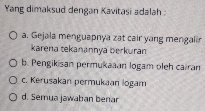 Yang dimaksud dengan Kavitasi adalah :
a. Gejala menguapnya zat cair yang mengalir
karena tekanannya berkuran
b. Pengikisan permukaaan logam oleh cairan
c. Kerusakan permukaan logam
d. Semua jawaban benar