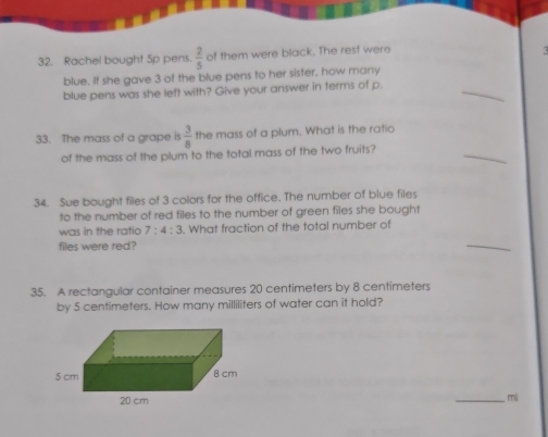 Rachel bought 5p pens.  2/5  of them were black. The rest were 
< 
_ 
blue. If she gave  3 of the blue pens to her sister, how many 
blue pens was she left with? Give your answer in terms of p. 
_ 
33. The mass of a grape is  3/8  the mass of a plum. What is the ratio 
of the mass of the plum to the total mass of the two fruits? 
34. Sue bought files of 3 colors for the office. The number of blue files 
to the number of red files to the number of green files she bought 
was in the ratio 7:4:3. What fraction of the total number of 
files were red? 
_ 
35. A rectangular container measures 20 centimeters by 8 centimeters
by 5 centimeters. How many milliliters of water can it hold? 
_ 
mi