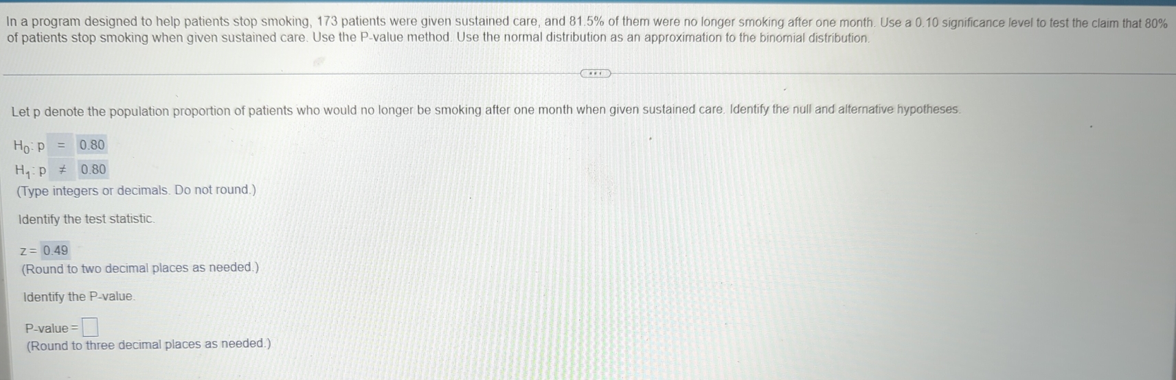 In a program designed to help patients stop smoking, 173 patients were given sustained care, and 81.5% of them were no longer smoking after one month. Use a 0.10 significance level to test the claim that 80%
of patients stop smoking when given sustained care. Use the P -value method. Use the normal distribution as an approximation to the binomial distribution. 
Let p denote the population proportion of patients who would no longer be smoking after one month when given sustained care. Identify the null and alternative hypotheses.
H_0:p=0.80
H_1:p!= 0.80
(Type integers or decimals. Do not round.) 
Identify the test statistic.
z=0.49
(Round to two decimal places as needed.) 
Identify the P -value.
P-value =□
(Round to three decimal places as needed.)