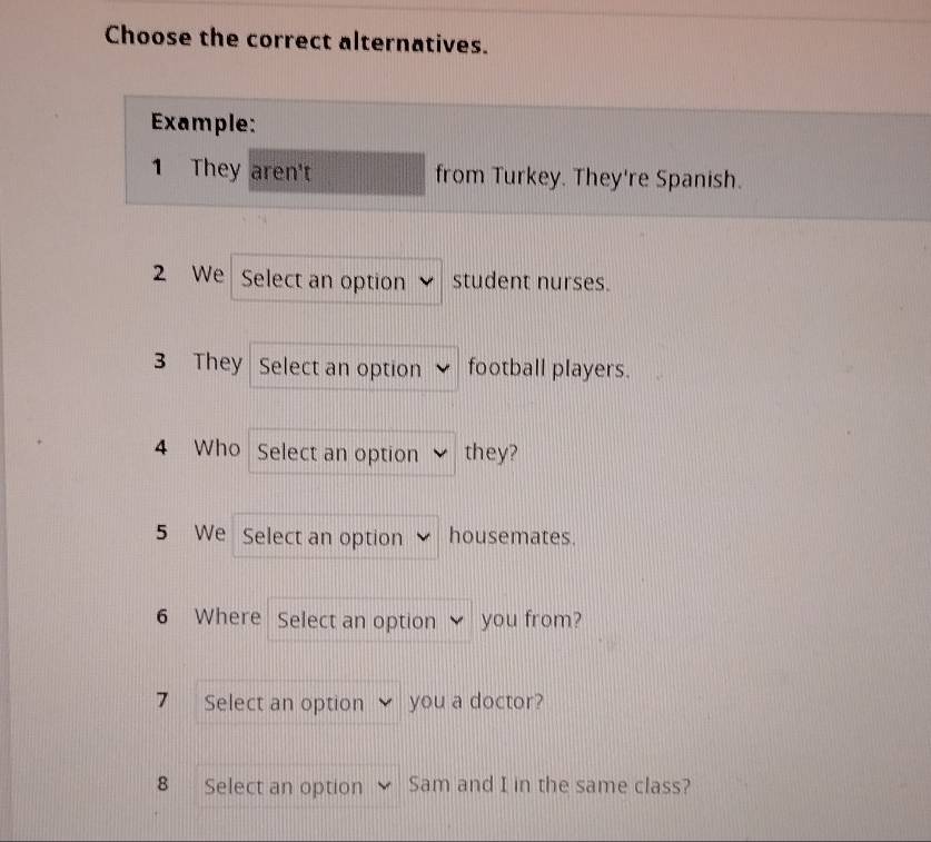 Choose the correct alternatives. 
Example: 
1 They aren't from Turkey. They're Spanish. 
2 We Select an option student nurses. 
3 They Select an option football players. 
4 Who Select an option they? 
5 We Select an option housemates. 
6 Where Select an option you from? 
7 Select an option you a doctor? 
B Select an option Sam and I in the same class?