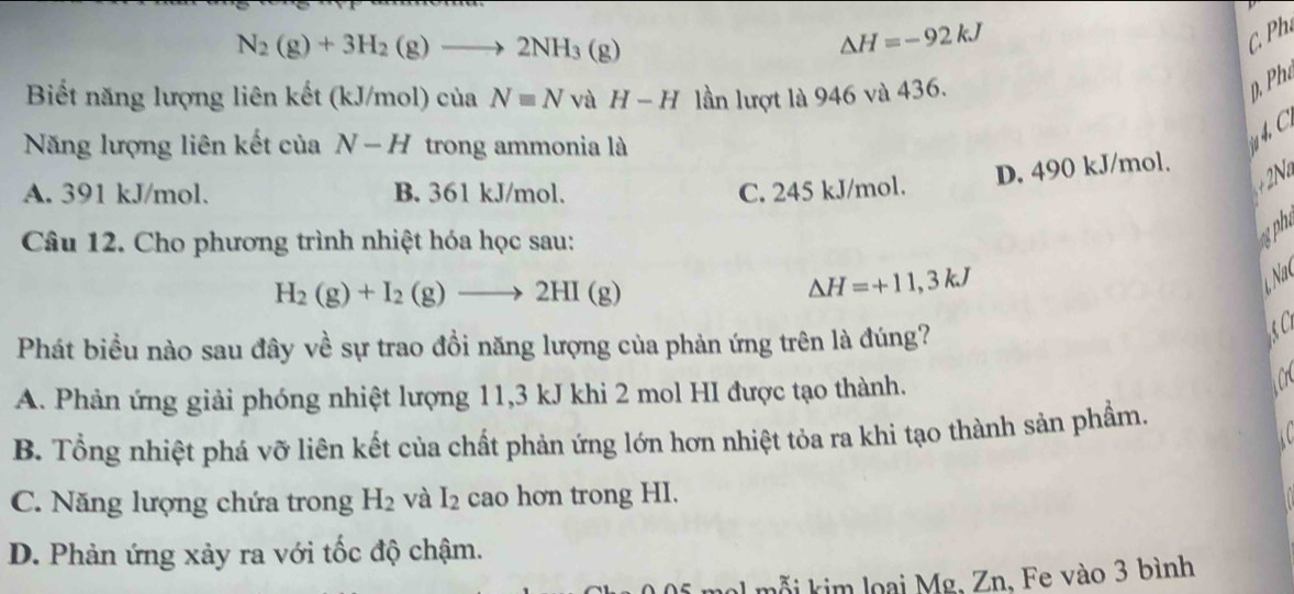 N_2(g)+3H_2(g)to 2NH_3(g)
△ H=-92kJ
C 
Biết năng lượng liên kết (kJ/mol) của Nequiv N và H-H lần lượt là 946 và 436.
p. Phe
4 C
Năng lượng liên kết của N-H trong ammonia là
D. 490 kJ/mol.
A. 391 kJ/mol. B. 361 kJ/mol. C. 245 kJ/mol.
Câu 12. Cho phương trình nhiệt hóa học sau:
gph
H_2(g)+I_2(g)to 2HI(g)
△ H=+11,3kJ
Nac
Phát biều nào sau đây về sự trao đồi năng lượng của phản ứng trên là đúng?
S C
A. Phản ứng giải phóng nhiệt lượng 11,3 kJ khi 2 mol HI được tạo thành.
C
B. Tổng nhiệt phá vỡ liên kết của chất phản ứng lớn hơn nhiệt tỏa ra khi tạo thành sản phẩm.
C. Năng lượng chứa trong H_2 và I_2 cao hơn trong HI.
D. Phản ứng xảy ra với tốc độ chậm.
mỗ i kim loại Mg, Zn, Fe vào 3 bình