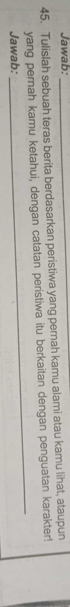 Jawab:_ 
45. Tulislah sebuah teras berita berdasarkan peristiwa yang pernah kamu alami atau kamu lihat, ataupun 
_ 
yang pernah kamu ketahui, dengan catatan peristiwa itu berkaitan dengan penguatan karakter! 
Jawab: