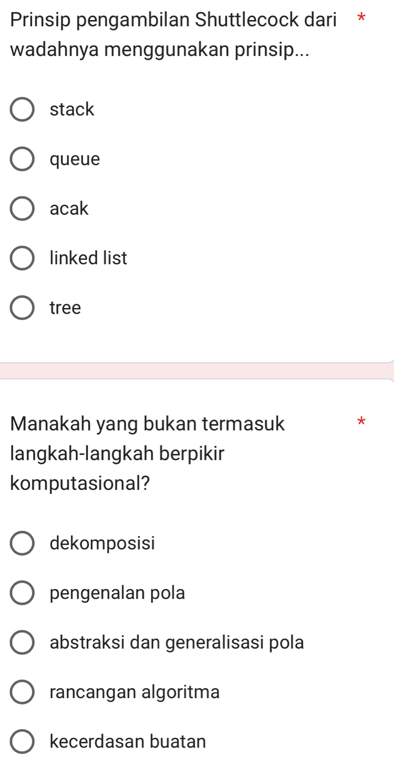 Prinsip pengambilan Shuttlecock dari *
wadahnya menggunakan prinsip...
stack
queue
acak
linked list
tree
Manakah yang bukan termasuk
*
langkah-langkah berpikir
komputasional?
dekomposisi
pengenalan pola
abstraksi dan generalisasi pola
rancangan algoritma
kecerdasan buatan