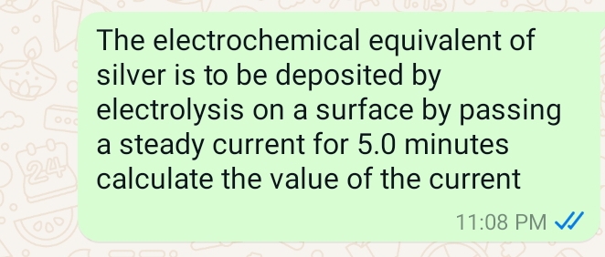 The electrochemical equivalent of 
silver is to be deposited by 
electrolysis on a surface by passing 
a steady current for 5.0 minutes
24 calculate the value of the current 
11:08 PM