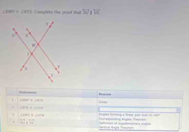 ∠ XWY≌ ∠ RTS. Complete the proof that overleftrightarrow SUparallel overleftrightarrow VX. 
Mtatement Rieason 
1 ∠ XWY≌ ∠ RTS
Given 
2 ∠ RTE≌ ∠ UTK
) ∠ XWY≌ ∠ UTW
Angles forming a linear pair sum to 160°
4 overleftrightarrow IW|overleftrightarrow VX Definition of supplementary angles Corresponding Angles Theorem 
=== Vertical Angle Theore==