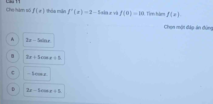 Cau 11
Cho hàm số f(x) thỏa mãn f'(x)=2-5sin x và f(0)=10. Tìm hàm f(x). 
Chọn một đáp án đúng
A 2x-5sin x.
B 2x+5cos x+5.
C -5cos x
D 2x-5cos x+5.