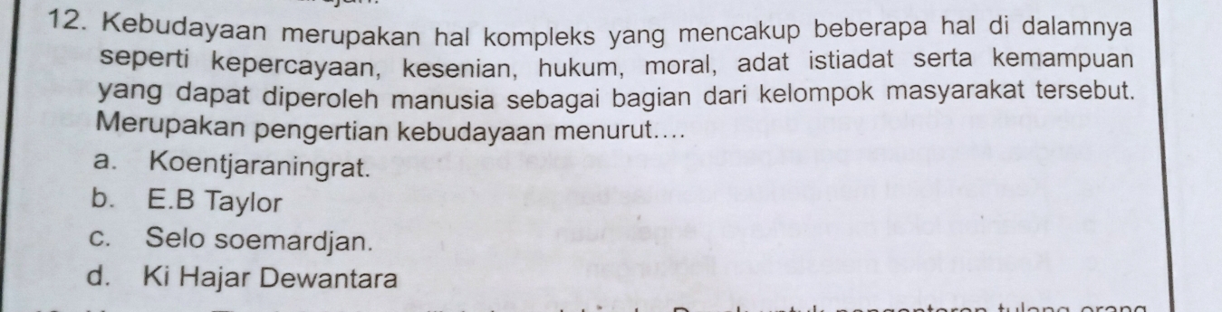 Kebudayaan merupakan hal kompleks yang mencakup beberapa hal di dalamnya
seperti kepercayaan, kesenian, hukum, moral, adat istiadat serta kemampuan
yang dapat diperoleh manusia sebagai bagian dari kelompok masyarakat tersebut.
Merupakan pengertian kebudayaan menurut....
a. Koentjaraningrat.
b. E.B Taylor
c. Selo soemardjan.
d. Ki Hajar Dewantara