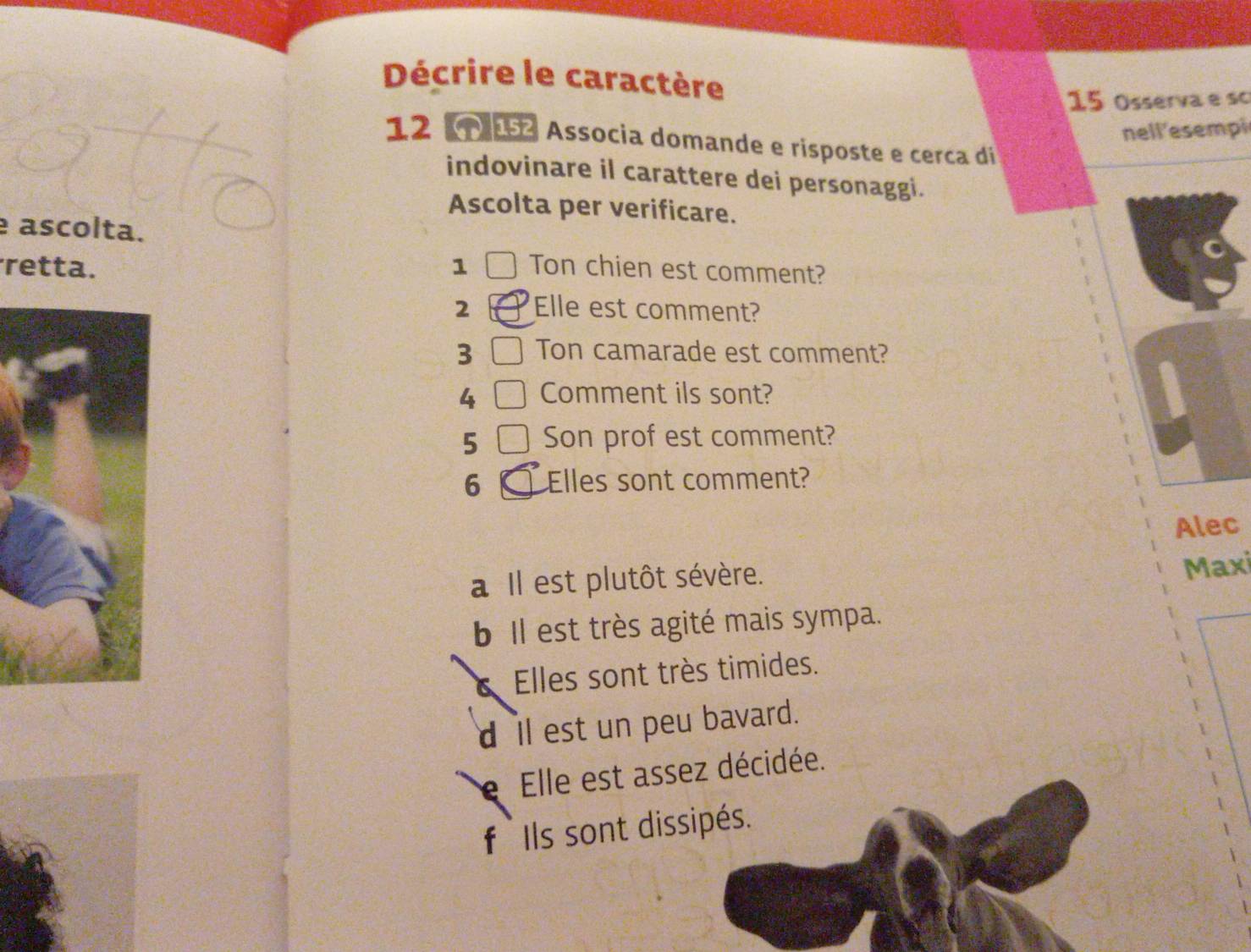 Décrire le caractère
15 Osserva e s
nell'esempi
12 Associa domande e risposte e cerca di
indovinare il carattere dei personaggi.
Ascolta per verificare.
ascolta.
retta. 1 Ton chien est comment?
2 Elle est comment?
3 Ton camarade est comment?
4 Comment ils sont?
5 Son prof est comment?
6 Elles sont comment?
Alec
a Il est plutôt sévère.
Maxi
b Il est très agité mais sympa.
Elles sont très timides.
d ll est un peu bavard.
e Elle est assez décidée.
f Ils sont dissipés.