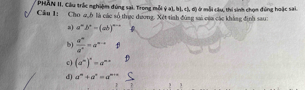 PHÂN II. Câu trắc nghiệm đúng sai. Trong mỗi ý a), b), c), d) ở mỗi câu, thí sinh chọn đúng hoặc sai.
Câu 1: :Cho a, b là các số thực dương. Xét tính đúng sai của các khẳng định sau:
a) a^m.b^n=(ab)^m+n
b)  a^m/a^n =a^(m-n)
c) (a^m)^n=a^(m.n)
d) a^m+a^n=a^(m+n)
2 2
3 3