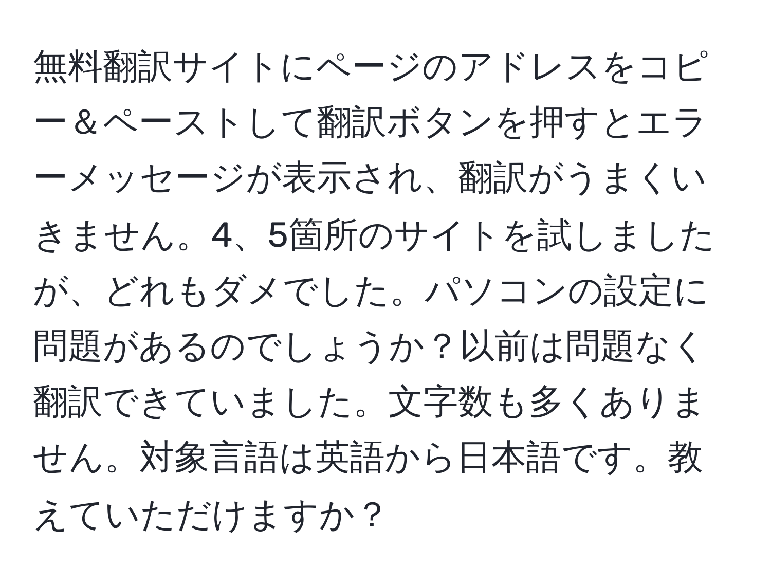 無料翻訳サイトにページのアドレスをコピー＆ペーストして翻訳ボタンを押すとエラーメッセージが表示され、翻訳がうまくいきません。4、5箇所のサイトを試しましたが、どれもダメでした。パソコンの設定に問題があるのでしょうか？以前は問題なく翻訳できていました。文字数も多くありません。対象言語は英語から日本語です。教えていただけますか？