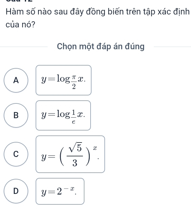 Hàm số nào sau đây đồng biến trên tập xác định
của nó?
Chọn một đáp án đúng
A y=log  π /2 x.
B y=log  1/e x.
C y=( sqrt(5)/3 )^x.
D y=2^(-x).