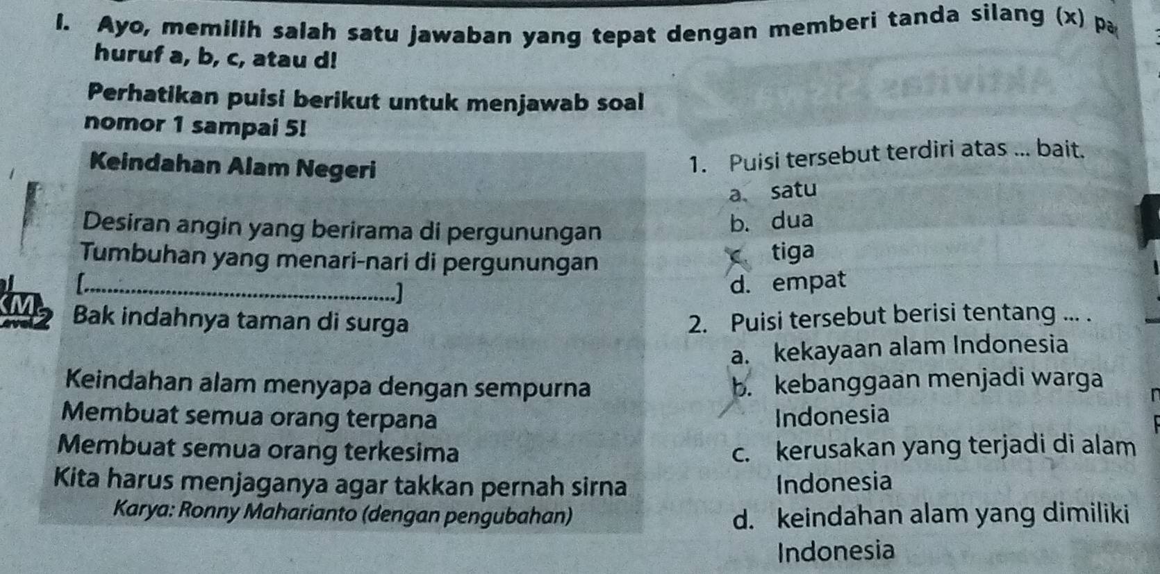 Ayo, memilih salah satu jawaban yang tepat dengan memberi tanda silang (x) pa
huruf a, b, c, atau d!
Perhatikan puisi berikut untuk menjawab soal
nomor 1 sampai 5!
Keindahan Alam Negeri
1. Puisi tersebut terdiri atas ... bait.
a、satu
Desiran angin yang berirama di pergunungan
b. dua
Tumbuhan yang menari-nari di pergunungan
c tiga
_
d. empat
Bak indahnya taman di surga 2. Puisi tersebut berisi tentang ... .
a. kekayaan alam Indonesia
Keindahan alam menyapa dengan sempurna b. kebanggaan menjadi warga
Membuat semua orang terpana Indonesia
Membuat semua orang terkesima c. kerusakan yang terjadi di alam
Kita harus menjaganya agar takkan pernah sirna Indonesia
Karya: Ronny Maharianto (dengan pengubahan) d. keindahan alam yang dimiliki
Indonesia