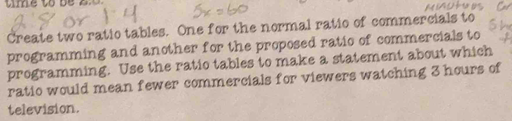 Create two ratio tables. One for the normal ratio of commercials to 
programming and another for the proposed ratio of commercials to 
programming. Use the ratio tables to make a statement about which 
ratio would mean fewer commercials for viewers watching 3 hours of 
television.