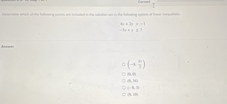 Correct
Determine which of the following points are included in the solution set to the following system of linear inequalities.
4x+2y>-1
-3x+y≤
Answer
(-8, 31/2 )
(0,0)
(9,34)
(-8,3)
(9,10)