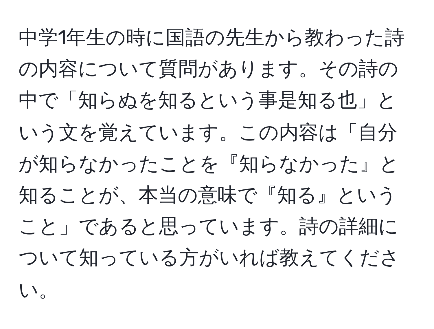 中学1年生の時に国語の先生から教わった詩の内容について質問があります。その詩の中で「知らぬを知るという事是知る也」という文を覚えています。この内容は「自分が知らなかったことを『知らなかった』と知ることが、本当の意味で『知る』ということ」であると思っています。詩の詳細について知っている方がいれば教えてください。