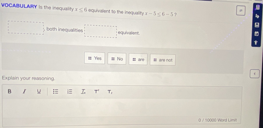 VOCABULARY Is the inequality x≤ 6 equivalent to the inequality x-5≤ 6-5 ?
both inequalities^(□) equivalent.
t
Yes No are are not
<
Explain your reasoning.
B I U  _ T_x  T^2 T_2
0 / 10000 Word Limit