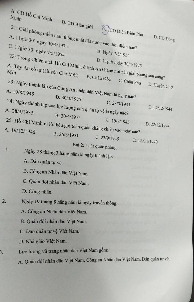 Xuân
A. CD Hồ Chí Minh B. CD Biên giới C. CD Điện Biên Phù D. CD Đông
21: Giải phóng miền nam thống nhất đất nước vào thời điểm nào?
A. 11giờ 30^, ngày 30/4/1975 B. Ngày 7/5/1954
C. 17giờ 30^, ngày 7/5/1954
D. 11giờ ngày 30/4/1975
22: Trong Chiến dịch Hồ Chí Minh, ở tỉnh An Giang nơi nào giải phóng sau cùng?
Mới
A. Tây An cổ tự (Huyện Chợ Mới) B. Châu Đốc C. Châu Phú D. Huyện Chợ
23: Ngày thành lập của Công An nhân dân Việt Nam là ngày nào?
A. 19/8/1945 B. 30/4/1975 C. 28/3 /1935 D. 22/12/1944
24: Ngày thành lập của lực lượng dân quân tự vệ là ngày nào?
A. 28/3 /1935 B. 30/4/1975 C. 19/8/1945 D. 22/12/1944
25: Hồ Chí Minh ra lời kêu gọi toàn quốc kháng chiến vào ngày nào?
A. 19/12/1946 B. 26/3/1931 C. 23/9/1945 D. 23/11/1940
Bài 2: Luật quốc phòng
1. Ngày 28 tháng 3 hàng năm là ngày thành lập:
A. Dân quân tự vệ.
B. Công an Nhân dân Việt Nam.
C. Quân đội nhân dân Việt Nam.
D. Công nhân.
2. Ngày 19 tháng 8 hằng năm là ngày truyền thống:
A. Công an Nhân dân Việt Nam.
B. Quân đội nhân dân Việt Nam.
C. Dân quân tự vệ Việt Nam.
D. Nhà giáo Việt Nam.
3. Lực lượng vũ trang nhân dân Việt Nam gồm:
A. Quân đội nhân dân Việt Nam, Công an Nhân dân Việt Nam, Dân quân tự vệ.