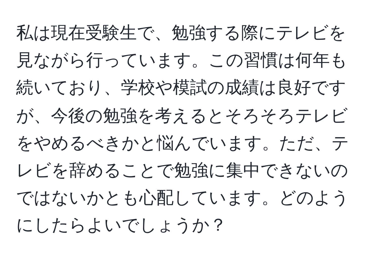 私は現在受験生で、勉強する際にテレビを見ながら行っています。この習慣は何年も続いており、学校や模試の成績は良好ですが、今後の勉強を考えるとそろそろテレビをやめるべきかと悩んでいます。ただ、テレビを辞めることで勉強に集中できないのではないかとも心配しています。どのようにしたらよいでしょうか？