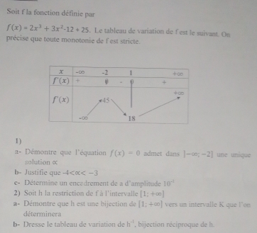 Soit f la fonction définie par
f(x)=2x^3+3x^2-12+25. Le tableau de variation de fest le suivant. On
précise que toute monotonie de f est stricte.
1)
2- Démontre que l'équation f(x)=0 admet dans |-∈fty ;-2] une unique
solution α
b- Justific que -4
c- Détermine un encadrement de a d'amplitude 10^(-1)
2) Soit h la restriction de f à l'intervalle [1;+∈fty ]
a- Démontre que h est une bijection de [1;+∈fty ] vers un intervalle K que l’on
déterminera
b- Dresse le tableau de variation de h^(-1) , bijection réciproque de h.