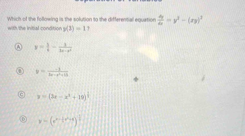 Which of the following is the solution to the differential equation  dy/dx =y^2-(xy)^2
with the initial condition y(3)=1 7
a y= 5/6 - 3/3x-x^3 
y= (-3)/3x-x^2+15 
y=(3x-x^3+19)^ 1/3 
y=(e^(x-frac 1)3x^3+6)^- 1/2 