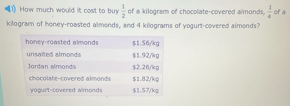 How much would it cost to buy  1/2  of a kilogram of chocolate-covered almonds,  1/4  of a 
kilogram of honey-roasted almonds, and 4 kilograms of yogurt-covered almonds?