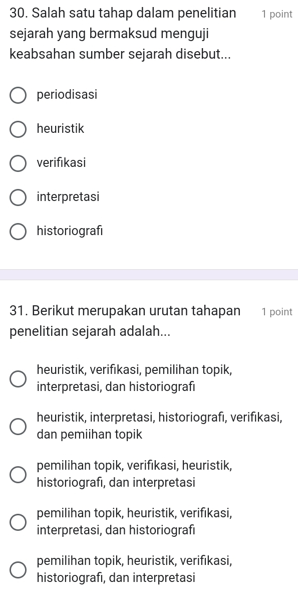 Salah satu tahap dalam penelitian 1 point
sejarah yang bermaksud menguji
keabsahan sumber sejarah disebut...
periodisasi
heuristik
verifıkasi
interpretasi
historiografi
31. Berikut merupakan urutan tahapan 1 point
penelitian sejarah adalah...
heuristik, verifıkasi, pemilihan topik,
interpretasi, dan historiografi
heuristik, interpretasi, historiografı, verifıkasi,
dan pemiihan topik
pemilihan topik, verifıkasi, heuristik,
historiografı, dan interpretasi
pemilihan topik, heuristik, verifıkasi,
interpretasi, dan historiografi
pemilihan topik, heuristik, verifikasi,
historiografı, dan interpretasi